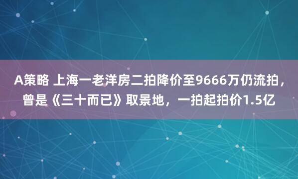 A策略 上海一老洋房二拍降价至9666万仍流拍，曾是《三十而已》取景地，一拍起拍价1.5亿