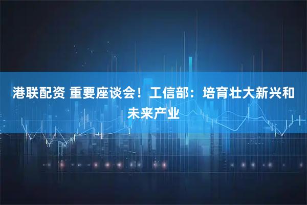 港联配资 重要座谈会！工信部：培育壮大新兴和未来产业