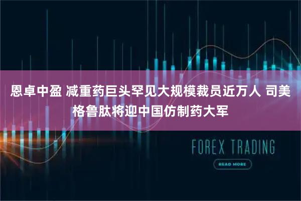 恩卓中盈 减重药巨头罕见大规模裁员近万人 司美格鲁肽将迎中国仿制药大军