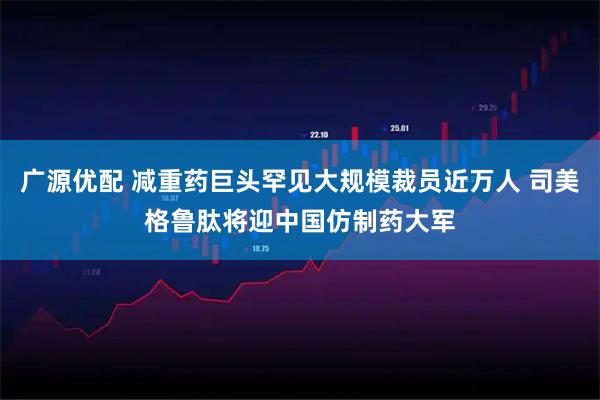 广源优配 减重药巨头罕见大规模裁员近万人 司美格鲁肽将迎中国仿制药大军