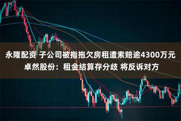 永隆配资 子公司被指拖欠房租遭索赔逾4300万元 卓然股份：租金结算存分歧 将反诉对方