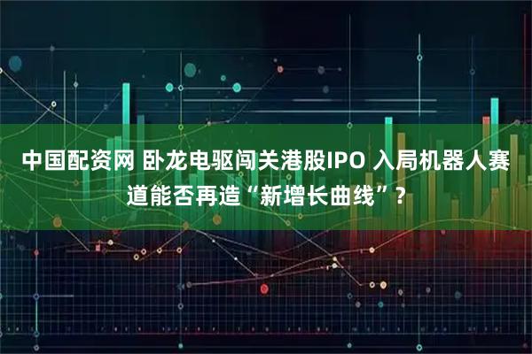 中国配资网 卧龙电驱闯关港股IPO 入局机器人赛道能否再造“新增长曲线”？