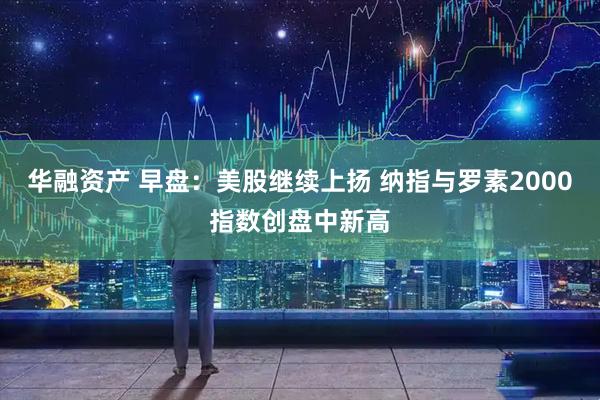 华融资产 早盘：美股继续上扬 纳指与罗素2000指数创盘中新高