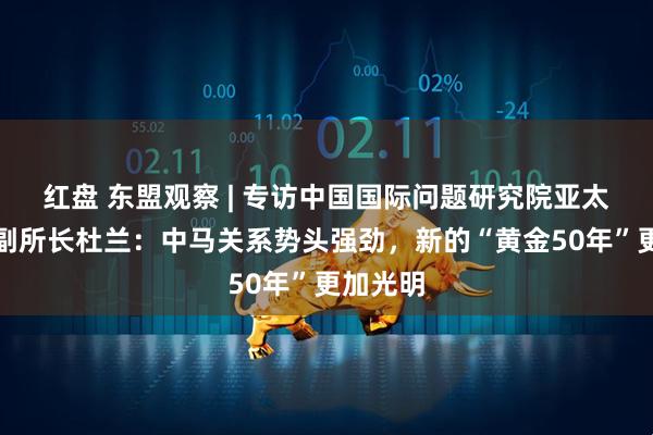 红盘 东盟观察 | 专访中国国际问题研究院亚太研究所副所长杜兰：中马关系势头强劲，新的“黄金50年”更加光明