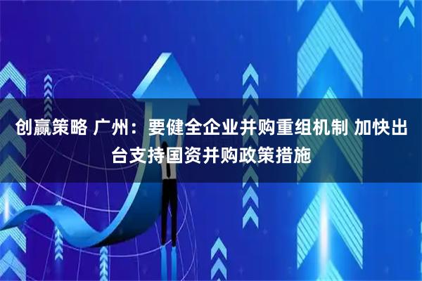 创赢策略 广州：要健全企业并购重组机制 加快出台支持国资并购政策措施