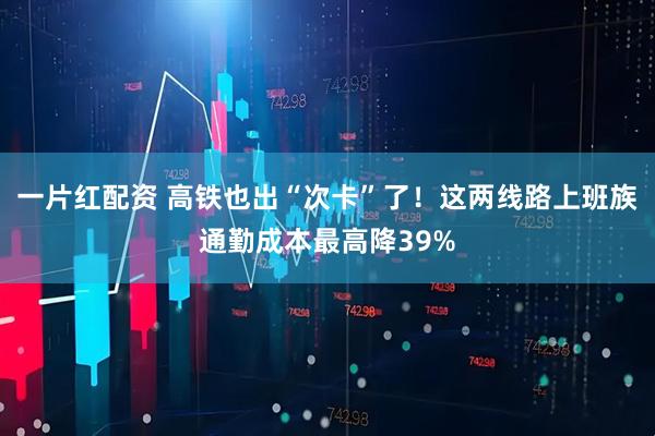 一片红配资 高铁也出“次卡”了！这两线路上班族通勤成本最高降39%