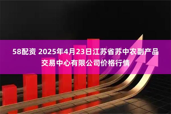58配资 2025年4月23日江苏省苏中农副产品交易中心有限公司价格行情