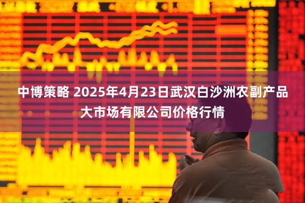 中博策略 2025年4月23日武汉白沙洲农副产品大市场有限公司价格行情