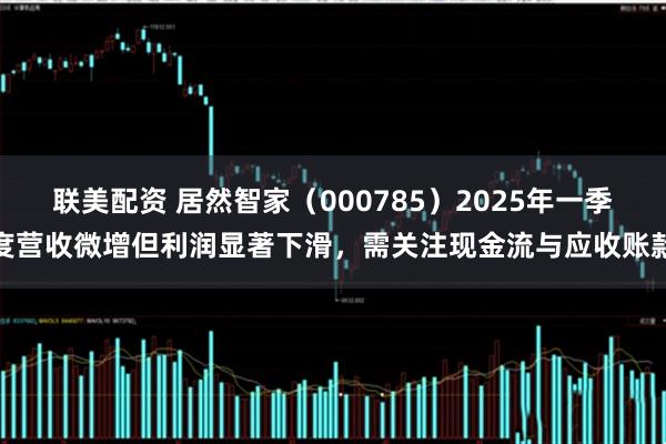 联美配资 居然智家（000785）2025年一季度营收微增但利润显著下滑，需关注现金流与应收账款