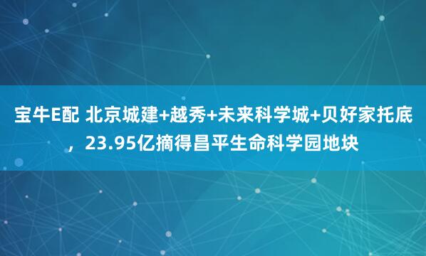 宝牛E配 北京城建+越秀+未来科学城+贝好家托底，23.95亿摘得昌平生命科学园地块
