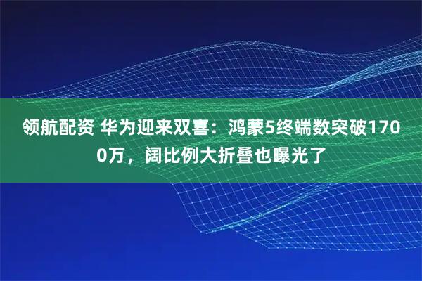 领航配资 华为迎来双喜：鸿蒙5终端数突破1700万，阔比例大折叠也曝光了