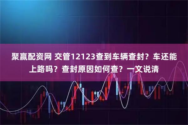 聚赢配资网 交管12123查到车辆查封？车还能上路吗？查封原因如何查？一文说清