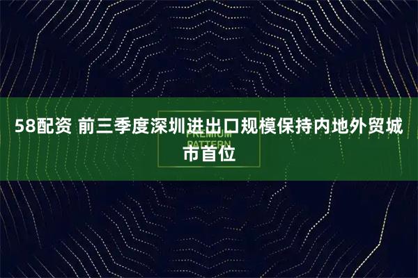 58配资 前三季度深圳进出口规模保持内地外贸城市首位