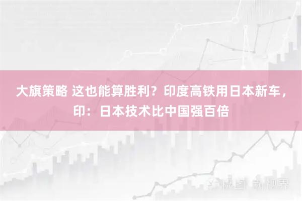 大旗策略 这也能算胜利？印度高铁用日本新车，印：日本技术比中国强百倍