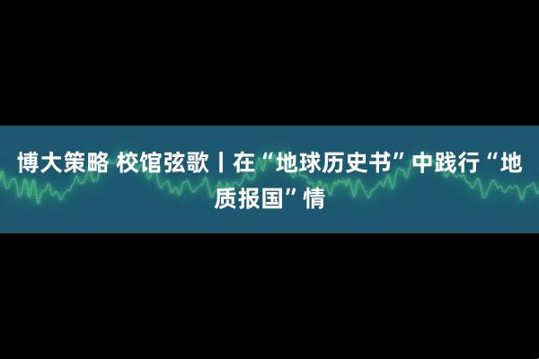 博大策略 校馆弦歌丨在“地球历史书”中践行“地质报国”情