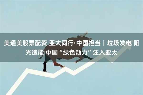 美通美股票配资 亚太同行·中国担当丨垃圾发电 阳光造能 中国“绿色动力”注入亚太