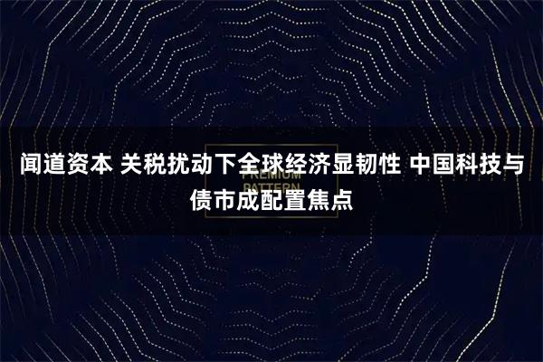 闻道资本 关税扰动下全球经济显韧性 中国科技与债市成配置焦点