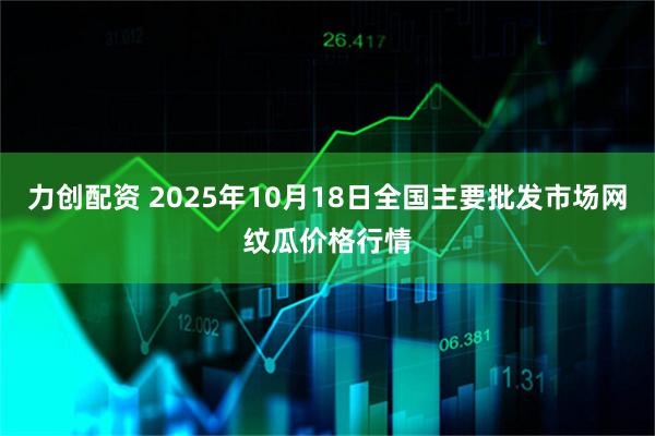 力创配资 2025年10月18日全国主要批发市场网纹瓜价格行情