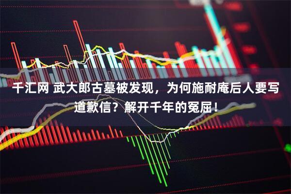 千汇网 武大郎古墓被发现，为何施耐庵后人要写道歉信？解开千年的冤屈！