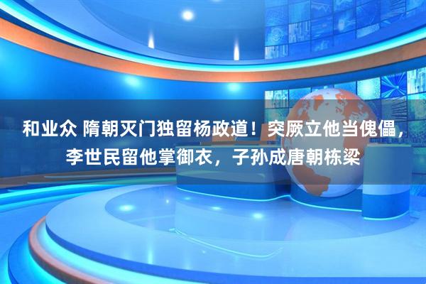 和业众 隋朝灭门独留杨政道！突厥立他当傀儡，李世民留他掌御衣，子孙成唐朝栋梁