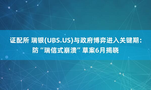 证配所 瑞银(UBS.US)与政府博弈进入关键期：防“瑞信式崩溃”草案6月揭晓