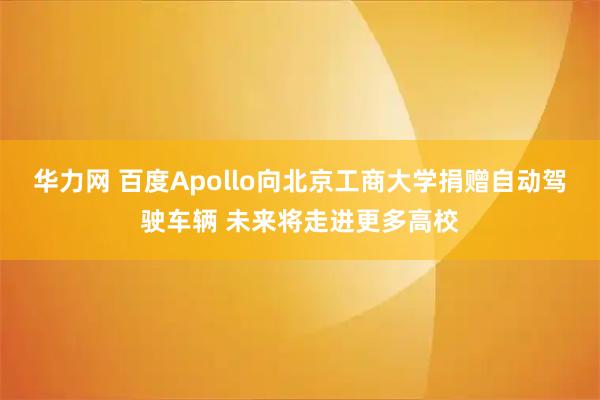 华力网 百度Apollo向北京工商大学捐赠自动驾驶车辆 未来将走进更多高校