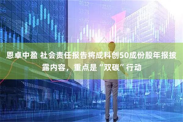 恩卓中盈 社会责任报告将成科创50成份股年报披露内容，重点是“双碳”行动