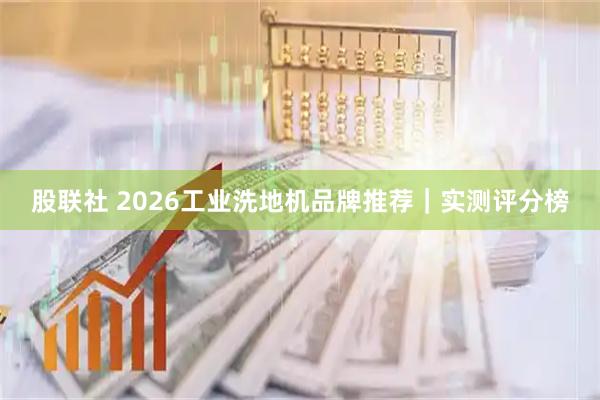 股联社 2026工业洗地机品牌推荐｜实测评分榜