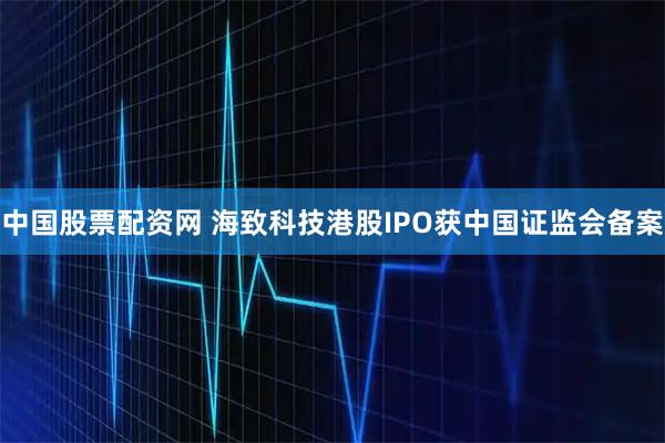 中国股票配资网 海致科技港股IPO获中国证监会备案