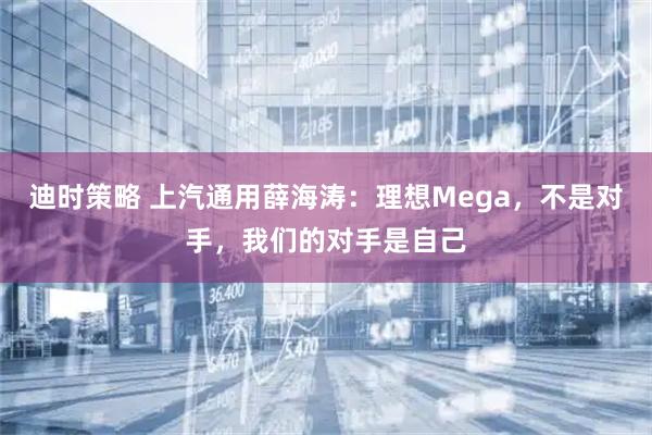 迪时策略 上汽通用薛海涛：理想Mega，不是对手，我们的对手是自己