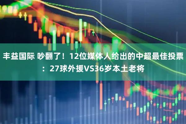 丰益国际 吵翻了！12位媒体人给出的中超最佳投票：27球外援VS36岁本土老将
