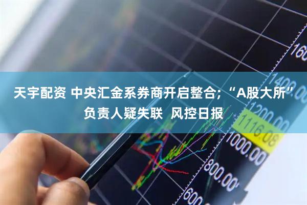 天宇配资 中央汇金系券商开启整合; “A股大所”负责人疑失联  风控日报