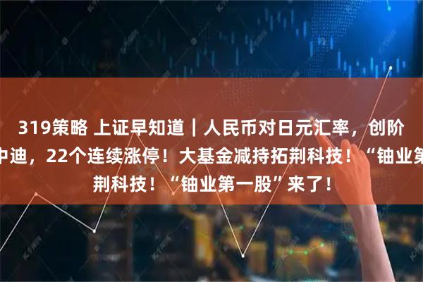 319策略 上证早知道｜人民币对日元汇率，创阶段新高！ST中迪，22个连续涨停！大基金减持拓荆科技！“铀业第一股”来了！