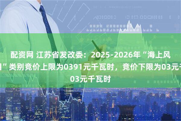 配资网 江苏省发改委：2025-2026年“海上风电项目”类别竞价上限为0391元千瓦时，竞价下限为03元千瓦时