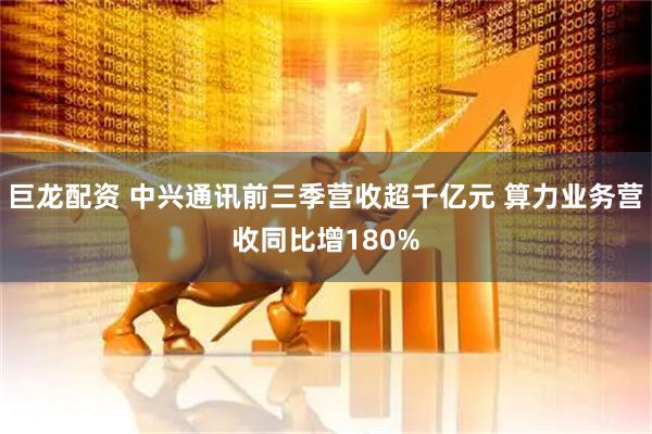 巨龙配资 中兴通讯前三季营收超千亿元 算力业务营收同比增180%