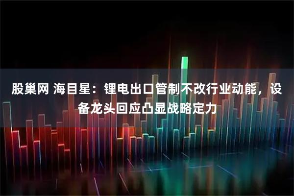 股巢网 海目星：锂电出口管制不改行业动能，设备龙头回应凸显战略定力