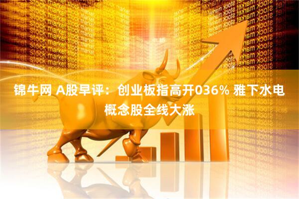 锦牛网 A股早评：创业板指高开036% 雅下水电概念股全线大涨