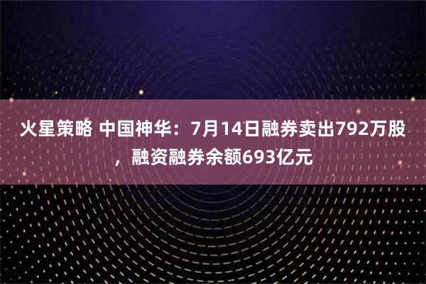 火星策略 中国神华：7月14日融券卖出792万股，融资融券余额693亿元