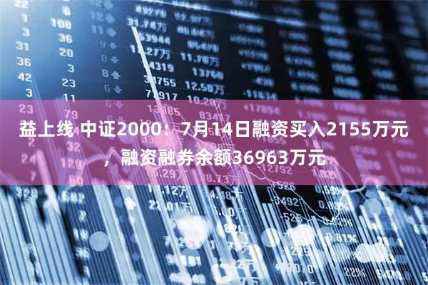 益上线 中证2000：7月14日融资买入2155万元，融资融券余额36963万元